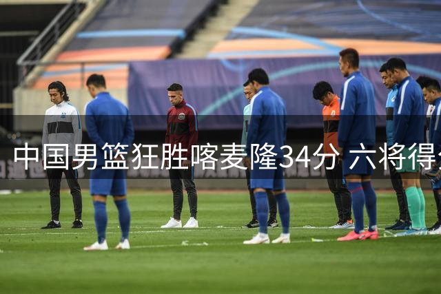中国男篮狂胜喀麦隆34分 六将得分上双展团队实力